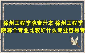 徐州工程学院专升本 徐州工程学院哪个专业比较好什么专业容易专升本